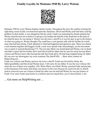 Family Loyalty In Montana 1948 By Larry Watson
Montana 1948 by Larry Watson displays family loyalty. Throughout the story the conflict of doing the
right thing versus loyalty was bestowed upon the characters. David and Wesley and Gail had a real big
problem on their hands, it was allegations that his uncle, Frank was molesting his female patients but
Wesley tried his best not to believe it and gave his brother the benefit of the doubt but in the back of
his mind he knew he was doing it. Wesley was the town s sheriff so it was his duty to get to the bottom
of what was going on. Wesley thought if he could have a real genuine talk with his brother he would
stop what had been doing. Frank admitted to what had happened and agreed to stop. These two shared
a real moment together and hugged. Frank s arms were spread wide, beseechingly, yet his movement
was so quick it seemed threatening (77). The next day Marie was found dead and Wesley was in shock
and didn t expect that his brother did it until David told his father that he seen his uncle leaving Marie
s house and Wesley knew after having that talk that Frank did it. He had long stopped being my father.
He was now my interrogator, my cross examiner.The sheriff (89). ... Show more content on
Helpwriting.net ...
Frank was a doctor and Wesley and now the town s sheriff. Frank was favored by Julian, the
father/grandfather and David and Wesley knew. I felt sorry for my father. It was the way I always felt
when the two of them were together. (24). When Marie was killed, Wesley arrested Frank and put him
in the basement of his home and Julian was known in the town because he used to be the ex sheriff
tried to storm his own son s house to break his other son out and told Wesley he was just jealous of
Frank. Ever since Frank came home in a uniform and you stayed here, you ve been jealous, I saw
... Get more on HelpWriting.net ...
 