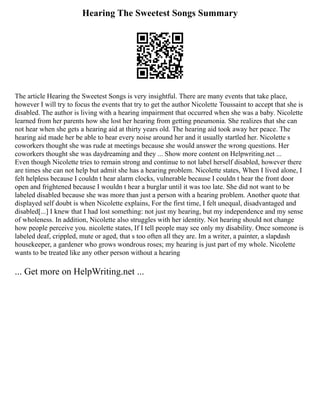 Hearing The Sweetest Songs Summary
The article Hearing the Sweetest Songs is very insightful. There are many events that take place,
however I will try to focus the events that try to get the author Nicolette Toussaint to accept that she is
disabled. The author is living with a hearing impairment that occurred when she was a baby. Nicolette
learned from her parents how she lost her hearing from getting pneumonia. She realizes that she can
not hear when she gets a hearing aid at thirty years old. The hearing aid took away her peace. The
hearing aid made her be able to hear every noise around her and it usually startled her. Nicolette s
coworkers thought she was rude at meetings because she would answer the wrong questions. Her
coworkers thought she was daydreaming and they ... Show more content on Helpwriting.net ...
Even though Nicolette tries to remain strong and continue to not label herself disabled, however there
are times she can not help but admit she has a hearing problem. Nicolette states, When I lived alone, I
felt helpless because I couldn t hear alarm clocks, vulnerable because I couldn t hear the front door
open and frightened because I wouldn t hear a burglar until it was too late. She did not want to be
labeled disabled because she was more than just a person with a hearing problem. Another quote that
displayed self doubt is when Nicolette explains, For the first time, I felt unequal, disadvantaged and
disabled[...] I knew that I had lost something: not just my hearing, but my independence and my sense
of wholeness. In addition, Nicolette also struggles with her identity. Not hearing should not change
how people perceive you. nicolette states, If I tell people may see only my disability. Once someone is
labeled deaf, crippled, mute or aged, that s too often all they are. Im a writer, a painter, a slapdash
housekeeper, a gardener who grows wondrous roses; my hearing is just part of my whole. Nicolette
wants to be treated like any other person without a hearing
... Get more on HelpWriting.net ...
 