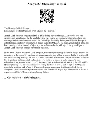 Analysis Of Ulysses By Tennyson
The Meaning Behind Ulysses
(An Analysis of Three Messages From Ulysses by Tennyson)
Alfred, Lord Tennyson lived from 1809 to 1892 during the victorian age. As a boy, he was very
sensitive and was charmed by the words far, far away. Due to his extremely bitter father, Tennyson
was eager to leave the house and attend the Cambridge University. In the poem Ulysses, Tennyson
extends the original story of the hero of Homer s epic the Odyssey. The poem entails details about the
hero growing restless, in need of a journey, but unfortunately old with age. In the poem Ulysses,
Alfred, Lord Tennyson implies three major messages.
In the poem Ulysses by Alfred, Lord Tennyson, the first major message is there is always a search for
adventure. In the poem, Ulysses is an old adventurer who is unwilling to accept that he is getting old
and will eventually no longer be able to explore. Since the old man once traveled the world, he would
like to continue on his quest of exploration. How dull it is to pause, to make an end. To rust
unburnished, not to shine in use! (22 23). Tennyson used key characteristic words in lines 22 and 23.
He is explaining how Ulysses realized how boring it is to sit at home. It also implies that Ulysses
essentially rust from lack of use. In Ulysses, a dramatic monologue detailing the Greek hero s
escapades, Tennyson succinctly offers his view that humans are shaped by a combination of all life s
experiences. (Shaw). This quote is explaining that us,
... Get more on HelpWriting.net ...
 