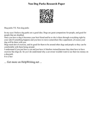 Non Dog Parks Research Paper
Dog parks VS. Non dog parks
In my eyes I believe dog parks are a good idea. Dogs are great companions for people, and good for
people that are disabled.
Once you have a dog it becomes your best friend and he or she is there through everything right by
your side.If something happens and you have to move somewhere like a apartment ,of course your
dog will be there with you.
Dogs need alot of exercise, and its good for them to be around other dogs and people so they can be
comfortable with them being around.
I understand if you just have a cat and just have it litterbox trained,because they dont have to have
exercise like dogs do. So yes I do understand why a cat owner wouldnt want to use their tax money on
a dog park.
It is a fact
... Get more on HelpWriting.net ...
 