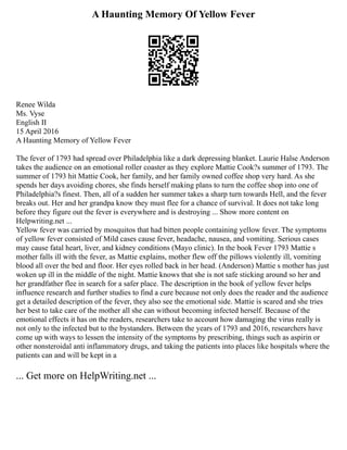 A Haunting Memory Of Yellow Fever
Renee Wilda
Ms. Vyse
English II
15 April 2016
A Haunting Memory of Yellow Fever
The fever of 1793 had spread over Philadelphia like a dark depressing blanket. Laurie Halse Anderson
takes the audience on an emotional roller coaster as they explore Mattie Cook?s summer of 1793. The
summer of 1793 hit Mattie Cook, her family, and her family owned coffee shop very hard. As she
spends her days avoiding chores, she finds herself making plans to turn the coffee shop into one of
Philadelphia?s finest. Then, all of a sudden her summer takes a sharp turn towards Hell, and the fever
breaks out. Her and her grandpa know they must flee for a chance of survival. It does not take long
before they figure out the fever is everywhere and is destroying ... Show more content on
Helpwriting.net ...
Yellow fever was carried by mosquitos that had bitten people containing yellow fever. The symptoms
of yellow fever consisted of Mild cases cause fever, headache, nausea, and vomiting. Serious cases
may cause fatal heart, liver, and kidney conditions (Mayo clinic). In the book Fever 1793 Mattie s
mother falls ill with the fever, as Mattie explains, mother flew off the pillows violently ill, vomiting
blood all over the bed and floor. Her eyes rolled back in her head. (Anderson) Mattie s mother has just
woken up ill in the middle of the night. Mattie knows that she is not safe sticking around so her and
her grandfather flee in search for a safer place. The description in the book of yellow fever helps
influence research and further studies to find a cure because not only does the reader and the audience
get a detailed description of the fever, they also see the emotional side. Mattie is scared and she tries
her best to take care of the mother all she can without becoming infected herself. Because of the
emotional effects it has on the readers, researchers take to account how damaging the virus really is
not only to the infected but to the bystanders. Between the years of 1793 and 2016, researchers have
come up with ways to lessen the intensity of the symptoms by prescribing, things such as aspirin or
other nonsteroidal anti inflammatory drugs, and taking the patients into places like hospitals where the
patients can and will be kept in a
... Get more on HelpWriting.net ...
 