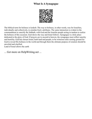 What Is A Synagogue
The biblical term for holiness is kodesb. The way to holiness, in other words, was for Israelites,
individually and collectively, to emulate God s attributes. The same interaction is evident in the
commandment to sanctify the Sabbath, with God and the Israelite people acting in tandem to realize
the holiness of this occasion. God shows the way and Israel follows. Synagogue is a holy place
dedicated to the glory of God. If prayers are to ascend to heaven, the synagogue must reflect sanctity
and humility. God has chosen Israel, both land and people, to be witnesses and a testing ground for
God to reveal His holiness in the world and through them the ultimate purpose of creation should be
unveiled and clarified.
Land of Israel allows the earth
... Get more on HelpWriting.net ...
 