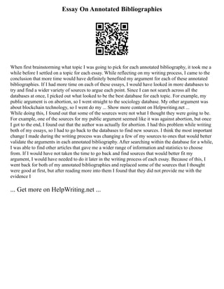Essay On Annotated Bibliographies
When first brainstorming what topic I was going to pick for each annotated bibliography, it took me a
while before I settled on a topic for each essay. While reflecting on my writing process, I came to the
conclusion that more time would have definitely benefited my argument for each of these annotated
bibliographies. If I had more time on each of these essays, I would have looked in more databases to
try and find a wider variety of sources to argue each point. Since I can not search across all the
databases at once, I picked out what looked to be the best database for each topic. For example, my
public argument is on abortion, so I went straight to the sociology database. My other argument was
about blockchain technology, so I went do my ... Show more content on Helpwriting.net ...
While doing this, I found out that some of the sources were not what I thought they were going to be.
For example, one of the sources for my public argument seemed like it was against abortion, but once
I got to the end, I found out that the author was actually for abortion. I had this problem while writing
both of my essays, so I had to go back to the databases to find new sources. I think the most important
change I made during the writing process was changing a few of my sources to ones that would better
validate the arguments in each annotated bibliography. After searching within the database for a while,
I was able to find other articles that gave me a wider range of information and statistics to choose
from. If I would have not taken the time to go back and find sources that would better fit my
argument, I would have needed to do it later in the writing process of each essay. Because of this, I
went back for both of my annotated bibliographies and replaced some of the sources that I thought
were good at first, but after reading more into them I found that they did not provide me with the
evidence I
... Get more on HelpWriting.net ...
 