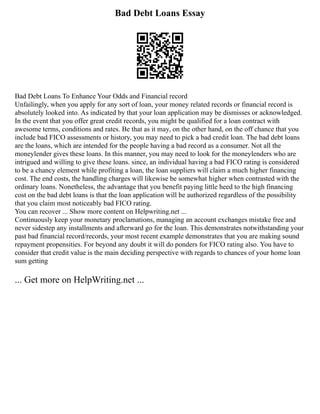 Bad Debt Loans Essay
Bad Debt Loans To Enhance Your Odds and Financial record
Unfailingly, when you apply for any sort of loan, your money related records or financial record is
absolutely looked into. As indicated by that your loan application may be dismisses or acknowledged.
In the event that you offer great credit records, you might be qualified for a loan contract with
awesome terms, conditions and rates. Be that as it may, on the other hand, on the off chance that you
include bad FICO assessments or history, you may need to pick a bad credit loan. The bad debt loans
are the loans, which are intended for the people having a bad record as a consumer. Not all the
moneylender gives these loans. In this manner, you may need to look for the moneylenders who are
intrigued and willing to give these loans. since, an individual having a bad FICO rating is considered
to be a chancy element while profiting a loan, the loan suppliers will claim a much higher financing
cost. The end costs, the handling charges will likewise be somewhat higher when contrasted with the
ordinary loans. Nonetheless, the advantage that you benefit paying little heed to the high financing
cost on the bad debt loans is that the loan application will be authorized regardless of the possibility
that you claim most noticeably bad FICO rating.
You can recover ... Show more content on Helpwriting.net ...
Continuously keep your monetary proclamations, managing an account exchanges mistake free and
never sidestep any installments and afterward go for the loan. This demonstrates notwithstanding your
past bad financial record/records, your most recent example demonstrates that you are making sound
repayment propensities. For beyond any doubt it will do ponders for FICO rating also. You have to
consider that credit value is the main deciding perspective with regards to chances of your home loan
sum getting
... Get more on HelpWriting.net ...
 