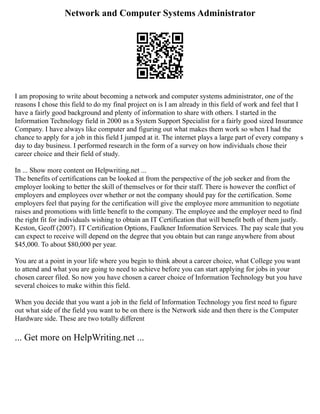Network and Computer Systems Administrator
I am proposing to write about becoming a network and computer systems administrator, one of the
reasons I chose this field to do my final project on is I am already in this field of work and feel that I
have a fairly good background and plenty of information to share with others. I started in the
Information Technology field in 2000 as a System Support Specialist for a fairly good sized Insurance
Company. I have always like computer and figuring out what makes them work so when I had the
chance to apply for a job in this field I jumped at it. The internet plays a large part of every company s
day to day business. I performed research in the form of a survey on how individuals chose their
career choice and their field of study.
In ... Show more content on Helpwriting.net ...
The benefits of certifications can be looked at from the perspective of the job seeker and from the
employer looking to better the skill of themselves or for their staff. There is however the conflict of
employers and employees over whether or not the company should pay for the certification. Some
employers feel that paying for the certification will give the employee more ammunition to negotiate
raises and promotions with little benefit to the company. The employee and the employer need to find
the right fit for individuals wishing to obtain an IT Certification that will benefit both of them justly.
Keston, Geoff (2007). IT Certification Options, Faulkner Information Services. The pay scale that you
can expect to receive will depend on the degree that you obtain but can range anywhere from about
$45,000. To about $80,000 per year.
You are at a point in your life where you begin to think about a career choice, what College you want
to attend and what you are going to need to achieve before you can start applying for jobs in your
chosen career filed. So now you have chosen a career choice of Information Technology but you have
several choices to make within this field.
When you decide that you want a job in the field of Information Technology you first need to figure
out what side of the field you want to be on there is the Network side and then there is the Computer
Hardware side. These are two totally different
... Get more on HelpWriting.net ...
 