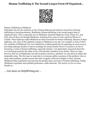 Human Trafficking Is The Second Largest Form Of Organized...
Human Trafficking in Oklahoma
Individuals all over the world are at risk of being abducted and sold into some form of human
trafficking or forced prostitution. Worldwide, human trafficking is the second largest form of
organized crime. This is especially true in Oklahoma. Interstate Highways Forty, Thirty five, and
Forty four all three run through Oklahoma, stretching from coast to coast, and from Mexico to
Canada. These highways make Oklahoma an ideal crossroads for human trafficking. Because of these
highways, new cases of this epidemic emerge in Oklahoma every day. For example, in June of 2015,
five residents of Oklahoma City were indicted by a federal grand jury for operating an escort service,
providing underage females to men in exchange for money (Justice News). Everyone is at risk of
becoming a victim of human trafficking, especially females. I am particularly concerned about this
ever increasing trend for the safety of my wife and other members of my family. There are steps,
however, that we as Oklahomans can take to protect ourselves, and those we care about to reduce this
despicable crime. The first step we must take is to increase public awareness of the problem. Like so
many other problems, people assume that such a tragedy could never happen to them. Second,
Oklahoma State Legislature must increase the penalty upon conviction of human trafficking. Finally,
Oklahoma Legislature must prohibit gentleman s clubs statewide. The society we live in views
females as
... Get more on HelpWriting.net ...
 
