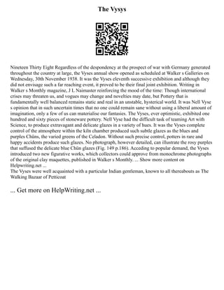 The Vysys
Nineteen Thirty Eight Regardless of the despondency at the prospect of war with Germany generated
throughout the country at large, the Vyses annual show opened as scheduled at Walker s Galleries on
Wednesday, 30th November 1938. It was the Vyses eleventh successive exhibition and although they
did not envisage such a far reaching event, it proved to be their final joint exhibition. Writing in
Walker s Monthly magazine, J L Naimaster reinforcing the mood of the time: Though international
crises may threaten us, and vogues may change and novelties may date, but Pottery that is
fundamentally well balanced remains static and real in an unstable, hysterical world. It was Nell Vyse
s opinion that in such uncertain times that no one could remain sane without using a liberal amount of
imagination, only a few of us can materialise our fantasies. The Vyses, ever optimistic, exhibited one
hundred and sixty pieces of stoneware pottery. Nell Vyse had the difficult task of teaming Art with
Science, to produce extravagant and delicate glazes in a variety of hues. It was the Vyses complete
control of the atmosphere within the kiln chamber produced such subtle glazes as the blues and
purples Chüns, the varied greens of the Celadon. Without such precise control, potters in rare and
happy accidents produce such glazes. No photograph, however detailed, can illustrate the rosy purples
that suffused the delicate blue Chün glazes (Fig. 149 p.186). Acceding to popular demand, the Vyses
introduced two new figurative works, which collectors could approve from monochrome photographs
of the original clay maquettes, published in Walker s Monthly. ... Show more content on
Helpwriting.net ...
The Vyses were well acquainted with a particular Indian gentleman, known to all thereabouts as The
Walking Bazaar of Petticoat
... Get more on HelpWriting.net ...
 