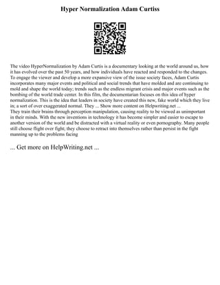 Hyper Normalization Adam Curtiss
The video HyperNormalization by Adam Curtis is a documentary looking at the world around us, how
it has evolved over the past 50 years, and how individuals have reacted and responded to the changes.
To engage the viewer and develop a more expansive view of the issue society faces, Adam Curtis
incorporates many major events and political and social trends that have molded and are continuing to
mold and shape the world today; trends such as the endless migrant crisis and major events such as the
bombing of the world trade center. In this film, the documentarian focuses on this idea of hyper
normalization. This is the idea that leaders in society have created this new, fake world which they live
in; a sort of over exaggerated normal. They ... Show more content on Helpwriting.net ...
They train their brains through perception manipulation, causing reality to be viewed as unimportant
in their minds. With the new inventions in technology it has become simpler and easier to escape to
another version of the world and be distracted with a virtual reality or even pornography. Many people
still choose flight over fight; they choose to retract into themselves rather than persist in the fight
manning up to the problems facing
... Get more on HelpWriting.net ...
 