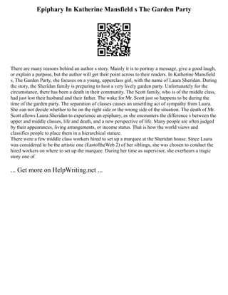 Epiphary In Katherine Mansfield s The Garden Party
There are many reasons behind an author s story. Mainly it is to portray a message, give a good laugh,
or explain a purpose, but the author will get their point across to their readers. In Katherine Mansfield
s, The Garden Party, she focuses on a young, upperclass girl, with the name of Laura Sheridan. During
the story, the Sheridan family is preparing to host a very lively garden party. Unfortunately for the
circumstance, there has been a death in their community. The Scott family, who is of the middle class,
had just lost their husband and their father. The wake for Mr. Scott just so happens to be during the
time of the garden party. The separation of classes causes an unsettling act of sympathy from Laura.
She can not decide whether to be on the right side or the wrong side of the situation. The death of Mr.
Scott allows Laura Sheridan to experience an epiphany, as she encounters the difference s between the
upper and middle classes, life and death, and a new perspective of life. Many people are often judged
by their appearances, living arrangements, or income status. That is how the world views and
classifies people to place them in a hierarchical stature.
There were a few middle class workers hired to set up a marquee at the Sheridan house. Since Laura
was considered to be the artistic one (EastoftheWeb 2) of her siblings, she was chosen to conduct the
hired workers on where to set up the marquee. During her time as supervisor, she overhears a tragic
story one of
... Get more on HelpWriting.net ...
 