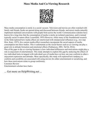 Mass Media And Co-Viewing Research
Mass media consumption is rarely in a social vacuum. Television and movies are often watched with
family and friends, books are passed along and discussed between friends, and newer media naturally
implement mediated conversations with people from across the world. Communication scholars have
known for a long time that the consumption of media is rarely an isolated experience, and is instead
typically social in nature (Katz Lazarsfeld, 1955) However, while many of the foundational research
in the field explored how media effects are intertwined with interpersonal influences (e.g., two step
flow; Katz, 1957), few current media effect researchers incorporate the social aspects of media
consumption into their studies. This is unfortunate as the social factors such as co viewing can play a
great role in attitude formation and emotional effects (Nathanson, 2001, Tal Or, 2016).
One of the gaps in the co viewing literature is how individual differences and motivations might play a
role in enjoyment of entertainment. This study attempts to explore this gap by analyzing the effects of
two individual traits in tangent with individual uses of media have on how one may conform to other s
enjoyment expression and attitudes. More specifically, this study will explored how tendency to
conform and sociability are associated with using movies for either entertainment or socializing, and
how these motivations relate to group conformity.
Literature Review
Entertainment scholars have had a
... Get more on HelpWriting.net ...
 