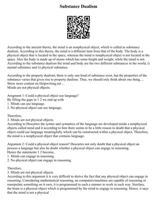 Substance Dualism
According to the ancient theory, the mind is an nonphysical object, which is called as substance
dualism. According to this theory, the mind is a different item from that of the body. The body is a
physical object that is located in the space, whereas the mind is nonphysical object is not located in the
space. Also the body is made up of atoms which has some height and weight, while the mind is not.
According to the substance dualism the mind and body are the two different substances in the world, i)
mental substance and ii) physical substance.
According to the property dualism, there is only one kind of substance exist, but the properties of the
substance varies that gives rise to property dualism. Thus, we should only think about one thing, ...
Show more content on Helpwriting.net ...
Minds are not physical objects.
Arugment 1: Could a physical object use language?
By filling the gaps in 1 2 we end up with
1. Minds can use language.
2. No physical object can use language.
Therefore,
3. Minds are not physical objects.
According to Descartes the syntax and symantics of the language are developed inside a nonphysical
objects called mind and it according to him there seems to be a little reason to doubt that a physical
object could use language meaningfully which can be constructed within a physical object. Therefore,
the mind is a nonphysical object that contains language.
Argument 2: Could a physical object reason? Descartes not only doubt that a physical object an
possess a language but also he doubt whether a physical object can engage in reasoning,
Hence the statements 1 2 become,
1. Minds can engage in reasoning.
2. No physical object can engage in reasoning.
Therefore,
3. Minds are not physical objects.
According to this argument it is very difficult to derive the fact that any physical object can engage in
reasoning. Considering mathemetical reasoning, no computers/machines are capable of reasoning or
manipulate something on it own, it is programmed in such a manner to work in such way. Similary,
the brain is a physical object which is programmed by the mind to engage in reasoning. Hence, it says
that the mind is not a physical
 