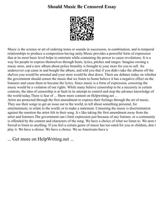 Should Music Be Censored Essay
Music is the science or art of ordering tones or sounds in succession, in combination, and in temporal
relationships to produce a composition having unity.Music provides a powerful form of expression
that at its most basic level helps to entertain while containing the power to cause revolutions. It is a
way for people to express themselves through beats, lyrics, pitches and ranges. Imagine owning a
music store, and a new album about police brutality is brought to your store for you to sell. An
undercover cop came in and bought the album, and told you that if you didn t take the albums off the
shelves you would be arrested and your store would be shut down. There are debates today on whether
the government should censor the music that we listen to.Some believe it has a negative effect on the
listeners and cause them to become the lyrics. Since music is a form of expression, censoring the
music would be a violation of our rights. While many believe censorship to be a necessity in certain
contexts, the idea of censorship is at fault in its attempt to control and stop the advance knowledge of
the world today.There is fear of ... Show more content on Helpwriting.net ...
Artist are protected through the first amendment to express their feelings through the art of music.
They use their songs to get an issue out to the world, to tell about something personal, for
entertainment, to relate to the world, or to make a statement. Censoring the music is discrimination
against the emotion the artist felt in their song. It s like taking the first amendment away from the
artist and listeners.The government can t limit expression just because of any listener, or a community
is offended by the content and characters of the song. We have a choice of what we listen to. We aren t
forced to listen to anything. If you feel a certain genre of music has too rated for you or children, don t
play it. We have a choice. We have a choice. We as Americans have a
... Get more on HelpWriting.net ...
 
