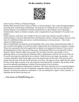 In the country of men
In the Country of Men as a National Allegory
Hisham Matar presents In the Country of Men as a national allegory. This is done through metaphors,
personification, and characters relationships. His purposes for writing this novel were political. A
national allegory is any attribution of human characteristics to other animals, non living things,
material states, objects or abstract concepts, such as organizations or governments1 of a nation or its
people.2
Fredric Jameson, with ideas more suitable for the novel than Aijaz Ahmad, was first to think of
national allegory.3 Jameson states that third world literature must be a national allegory because of the
state of its embattled culture and society. A political dimension is always present ... Show more
content on Helpwriting.net ...
When Ustath Rashid was hung the crowd responded; Like a wave rising, cheering became louder .8
The crowd flowed together in a solid movement, influenced by the revolutionary committee s actions.
Those who associated with writers against the revolution were suspected of treason. If the crowd of
the hanging did not cheer, they may be hung next. Suleiman and Mama were not allowed to talk to
Kareem s family when his father was accused. The revolution moved as one and like a wave,
gathering others as it moved forward. Suleiman finds a calming peace with the soft waves of the sea.
It was the only hope he could find in the revolution. I held the sea as my target, my paradise.....Low
wavelets curled their white foamy edges across the turquoise face of the water .9 He uses the sea to
escape from the heat of the day and the pressures of society. The edges are more subtle than the centre.
He stays on the edge of society so he can escape the movement of the revolution. The motions of the
sea can be unknown and dangerous, similar to the movement of the revolution.
Matar uses personification to dehumanize characters. This shows that this novel is a national allegory.
Baba becomes an object once the revolutionary committee release him. His eyes were described as
tomatoes 10 and his movements as mechanical .11 He was nothing but a figure 12 and a monster .13
Suleiman did not believe the man was
... Get more on HelpWriting.net ...
 