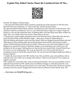 Explain Why Killed Charles Monet Be Considered One Of The...
Part One The Shadow of Mount Elgon
1. The agent that killed Charles Monet could be considered one of the characters in The Hot Zone.
Describe what sort of character it is, what it looks like, and the role that it plays.
The agent that killed Charles Monet could be considered one of the characters in The Hot Zone. This
character would be a considered a virus. It s very small and it plays a huge role. It plays a huge role
because it is the one that started this book. If Marburg didn t exist then Ebola most likely wouldn t be
made. Also, we wouldn t know how to treat it better than we do now.
2. Preston goes to great lengths explaining exactly who Silverstein treats. What effect does this have
when Silverstein finds out that Muskoke might ... Show more content on Helpwriting.net ...
Why did Jahrling and Geisbert want to test their blood? What was Dalgard concerned about and why?
What discovery does Jahrling make after testing the blood serum and the cells from the monkey
culture? What horrifying conclusion does he make? What can we now infer about Dalgard as well?
Dalgard was concerned if anyone switched the samples so he tested them twice, Preston says, He
decided to do the test again. Jahrling discovers that she has been around Ebola. General Russell says,
No, Fred, we re not smoking dope. We ve got an Ebola like virus. We can infer that there is
something/someone in the lab that contains Ebola. We can also infer that Dalgard might have Ebola or
has been exposed.
3. Explain the issues between the CDC and the Army. How could this cause more problems with an
outbreak of the virus? Who was in charge of the mission ? What was the protocol? Cite evidence to
support your point.
CDC contains the virus while Army wants to protect and eliminate. This can cause problems with an
outbreak because both the CDC and the army use different strategies to eliminate/control the virus.
CDC did control it then they gave the mission over to the Army. The book states, He did not want the
meeting to turn into a power struggle between the Centers for Disease Control and the army. The
... Get more on HelpWriting.net ...
 