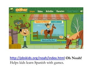 http://pbskids.org/noah/index.html Oh Noah!
Helps kids learn Spanish with games.
 