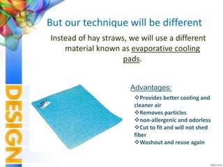 But our technique will be different
Instead of hay straws, we will use a different
material known as evaporative cooling
pads.
Provides better cooling and
cleaner air
Removes particles
non-allergenic and odorless
Cut to fit and will not shed
fiber
Washout and reuse again
Advantages:
 