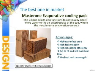 The best one in market
Masterone Evaporative cooling pads
(This unique design also functions to continually direct
more water to the air entering face of the pad, where
the most intense evaporation occurs.)
Highest surface area
High face velocity
Highest cooling efficiency
Cut to fit and will not shed
fiber
Washout and reuse again
Advantages:
Specially engineered cellulose paper
 