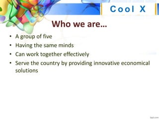 Who we are…
• A group of five
• Having the same minds
• Can work together effectively
• Serve the country by providing innovative economical
solutions
C o o l X
 