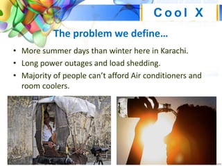 The problem we define…
• More summer days than winter here in Karachi.
• Long power outages and load shedding.
• Majority of people can’t afford Air conditioners and
room coolers.
C o o l X
 