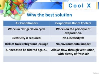 Why the best solution
C o o l X
Air Conditioners Evaporative Room Coolers
Works in refrigeration cycle Works on the principle of
evaporation.
Electricity is required. No Electricity!!!
Risk of toxic refrigerant leakage No environmental impact
Air needs to be filtered again… Allows flow through ventilation,
with plenty of fresh air
 