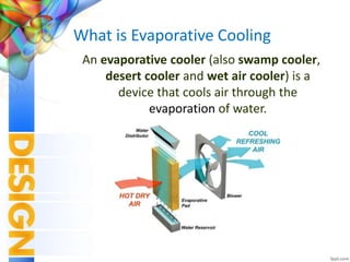 What is Evaporative Cooling
An evaporative cooler (also swamp cooler,
desert cooler and wet air cooler) is a
device that cools air through the
evaporation of water.
 