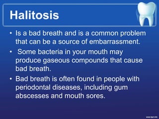 Halitosis
• Is a bad breath and is a common problem
that can be a source of embarrassment.
• Some bacteria in your mouth may
produce gaseous compounds that cause
bad breath.
• Bad breath is often found in people with
periodontal diseases, including gum
abscesses and mouth sores.
 