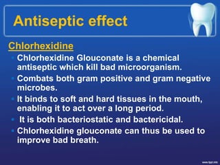 Antiseptic effect
Chlorhexidine
 Chlorhexidine Glouconate is a chemical
antiseptic which kill bad microorganism.
 Combats both gram positive and gram negative
microbes.
 It binds to soft and hard tissues in the mouth,
enabling it to act over a long period.
 It is both bacteriostatic and bactericidal.
 Chlorhexidine glouconate can thus be used to
improve bad breath.
 