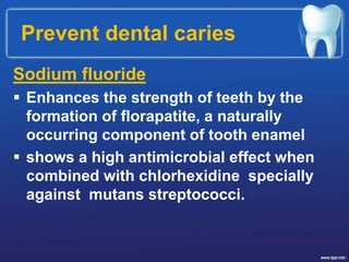 Prevent dental caries
Sodium fluoride
 Enhances the strength of teeth by the
formation of florapatite, a naturally
occurring component of tooth enamel
 shows a high antimicrobial effect when
combined with chlorhexidine specially
against mutans streptococci.
 