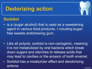 Dedorizing action
Sorbitol
• is a (sugar alcohol) that is used as a sweetening
agent in various food products, I ncluding:sugar-
free sweets andchewing gum.
• Like all polyols, sorbitol is non-cariogenic, meaning
it is not metabolized by oral bacteria which break
down sugars and starches to release acids that
may lead to cavities or the erosion of tooth enamel.
• Sorbitol has a moisturizer effect and deodorizing
actions.
 