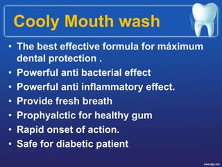 Cooly Mouth wash
• The best effective formula for máximum
dental protection .
• Powerful anti bacterial effect
• Powerful anti inflammatory effect.
• Provide fresh breath
• Prophyalctic for healthy gum
• Rapid onset of action.
• Safe for diabetic patient
 
