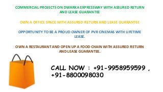 COMMERCIAL PROJECTS ON DWARKA EXPRESSWAY WITH ASSURED RETURN
AND LEASE GUARANTEE
OWN A OFFICE SPACE WITH ASSURED RETURN AND LEASE GUARANTEE
OPPORTUNITY TO BE A PROUD OWNER OF PVR CINEMAS WITH LIFETIME
LEASE.
OWN A RESTAURANT AND OPEN UP A FOOD CHAIN WITH ASSURED RETURN
AND LEASE GUARANTEE.
CALL NOW : +91-9958959599 ,
+91-8800098030
 
