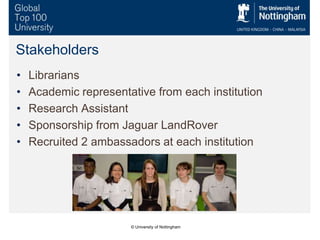 Stakeholders
• Librarians
• Academic representative from each institution
• Research Assistant
• Sponsorship from Jaguar LandRover
• Recruited 2 ambassadors at each institution
© University of Nottingham
 