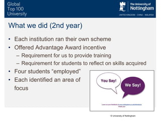 What we did (2nd year)
• Each institution ran their own scheme
• Offered Advantage Award incentive
– Requirement for us to provide training
– Requirement for students to reflect on skills acquired
• Four students “employed”
• Each identified an area of
focus
© University of Nottingham
 
