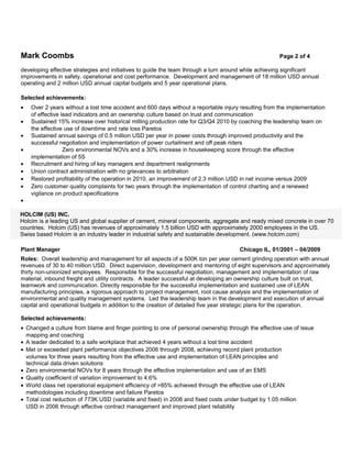 Mark Coombs                                                                                           Page 2 of 4

developing effective strategies and initiatives to guide the team through a turn around while achieving significant
improvements in safety, operational and cost performance. Development and management of 18 million USD annual
operating and 2 million USD annual capital budgets and 5 year operational plans.

Selected achievements:
•   Over 2 years without a lost time accident and 600 days without a reportable injury resulting from the implementation
    of effective lead indicators and an ownership culture based on trust and communication
•   Sustained 15% increase over historical milling production rate for Q3/Q4 2010 by coaching the leadership team on
    the effective use of downtime and rate loss Paretos
•   Sustained annual savings of 0.5 million USD per year in power costs through improved productivity and the
    successful negotiation and implementation of power curtailment and off peak riders
•                 Zero environmental NOVs and a 30% increase in housekeeping score through the effective
    implementation of 5S
•   Recruitment and hiring of key managers and department realignments
•   Union contract administration with no grievances to arbitration
•   Restored profitability of the operation in 2010, an improvement of 2.3 million USD in net income versus 2009
•   Zero customer quality complaints for two years through the implementation of control charting and a renewed
    vigilance on product specifications
•

HOLCIM (US) INC.
Holcim is a leading US and global supplier of cement, mineral components, aggregate and ready mixed concrete in over 70
countries. Holcim (US) has revenues of approximately 1.5 billion USD with approximately 2000 employees in the US.
Swiss based Holcim is an industry leader in industrial safety and sustainable development. (www.holcim.com)

Plant Manager                                                                         Chicago IL, 01/2001 – 04/2009
Roles: Overall leadership and management for all aspects of a 500K ton per year cement grinding operation with annual
revenues of 30 to 40 million USD. Direct supervision, development and mentoring of eight supervisors and approximately
thirty non-unionized employees. Responsible for the successful negotiation, management and implementation of raw
material, inbound freight and utility contracts. A leader successful at developing an ownership culture built on trust,
teamwork and communication. Directly responsible for the successful implementation and sustained use of LEAN
manufacturing principles, a rigorous approach to project management, root cause analysis and the implementation of
environmental and quality management systems. Led the leadership team in the development and execution of annual
capital and operational budgets in addition to the creation of detailed five year strategic plans for the operation.

Selected achievements:
• Changed a culture from blame and finger pointing to one of personal ownership through the effective use of issue
  mapping and coaching
• A leader dedicated to a safe workplace that achieved 4 years without a lost time accident
• Met or exceeded plant performance objectives 2006 through 2008, achieving record plant production
  volumes for three years resulting from the effective use and implementation of LEAN principles and
  technical data driven solutions
• Zero environmental NOVs for 8 years through the effective implementation and use of an EMS
• Quality coefficient of variation improvement to 4.6%
• World class net operational equipment efficiency of >85% achieved through the effective use of LEAN
  methodologies including downtime and failure Paretos
• Total cost reduction of 773K USD (variable and fixed) in 2008 and fixed costs under budget by 1.05 million
  USD in 2006 through effective contract management and improved plant reliability
 