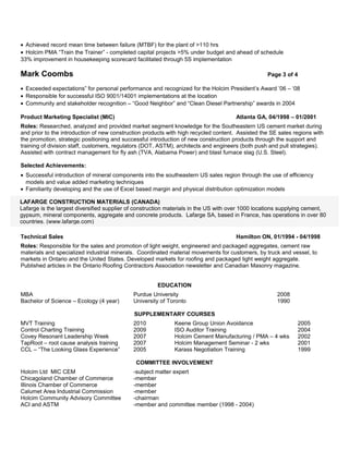 • Achieved record mean time between failure (MTBF) for the plant of >110 hrs
• Holcim PMA “Train the Trainer” - completed capital projects >5% under budget and ahead of schedule
33% improvement in housekeeping scorecard facilitated through 5S implementation

Mark Coombs                                                                                       Page 3 of 4

• Exceeded expectations” for personal performance and recognized for the Holcim President’s Award ’06 – ‘08
• Responsible for successful ISO 9001/14001 implementations at the location
• Community and stakeholder recognition – “Good Neighbor” and “Clean Diesel Partnership” awards in 2004

Product Marketing Specialist (MIC)                                                    Atlanta GA, 04/1998 – 01/2001
Roles: Researched, analyzed and provided market segment knowledge for the Southeastern US cement market during
and prior to the introduction of new construction products with high recycled content. Assisted the SE sales regions with
the promotion, strategic positioning and successful introduction of new construction products through the support and
training of division staff, customers, regulators (DOT, ASTM), architects and engineers (both push and pull strategies).
Assisted with contract management for fly ash (TVA, Alabama Power) and blast furnace slag (U.S. Steel).

Selected Achievements:
• Successful introduction of mineral components into the southeastern US sales region through the use of efficiency
  models and value added marketing techniques
• Familiarity developing and the use of Excel based margin and physical distribution optimization models

LAFARGE CONSTRUCTION MATERIALS (CANADA)
Lafarge is the largest diversified supplier of construction materials in the US with over 1000 locations supplying cement,
gypsum, mineral components, aggregate and concrete products. Lafarge SA, based in France, has operations in over 80
countries. (www.lafarge.com)

Technical Sales                                                                       Hamilton ON, 01/1994 - 04/1998
Roles: Responsible for the sales and promotion of light weight, engineered and packaged aggregates, cement raw
materials and specialized industrial minerals. Coordinated material movements for customers, by truck and vessel, to
markets in Ontario and the United States. Developed markets for roofing and packaged light weight aggregate.
Published articles in the Ontario Roofing Contractors Association newsletter and Canadian Masonry magazine.


                                                      EDUCATION
MBA                                          Purdue University                                        2008
Bachelor of Science – Ecology (4 year)       University of Toronto                                    1990

                                             SUPPLEMENTARY COURSES
MVT Training                                 2010            Keene Group Union Avoidance                      2005
Control Charting Training                    2009            ISO Auditor Training                             2004
Covey Resonant Leadership Week               2007            Holcim Cement Manufacturing / PMA – 4 wks        2002
TapRoot – root cause analysis training       2007            Holcim Management Seminar - 2 wks                2001
CCL – “The Looking Glass Experience”         2005            Karass Negotiation Training                      1999

                                              COMMITTEE INVOLVEMENT
Holcim Ltd MIC CEM                           -subject matter expert
Chicagoland Chamber of Commerce              -member
Illinois Chamber of Commerce                 -member
Calumet Area Industrial Commission           -member
Holcim Community Advisory Committee          -chairman
ACI and ASTM                                 -member and committee member (1998 - 2004)
 