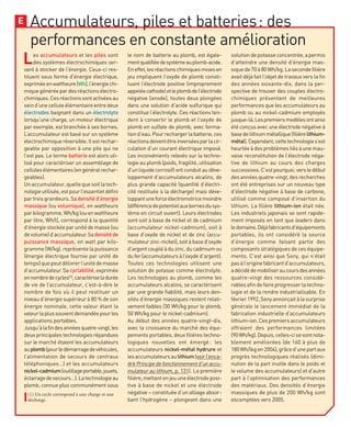 Accumulateurs, piles et batteries: des
performances en constante amélioration
E
Les accumulateurs et les piles sont
des systèmes électrochimiques ser-
vant à stocker de l’énergie. Ceux-ci res-
tituent sous forme d’énergie électrique,
expriméeenwattheure(Wh),l’énergiechi-
miquegénéréepardesréactionsélectro-
chimiques.Cesréactionssontactivéesau
seind’unecelluleélémentaireentredeux
électrodes baignant dans un électrolyte
lorsqu’une charge, un moteur électrique
par exemple, est branchée à ses bornes.
L’accumulateur est basé sur un système
électrochimique réversible. Il est rechar-
geable par opposition à une pile qui ne
l’est pas. Le terme batterie est alors uti-
lisé pour caractériser un assemblage de
cellulesélémentaires(engénéralrechar-
geables).
Unaccumulateur,quellequesoitlatech-
nologieutilisée,estpourl’essentieldéfini
partroisgrandeurs.Sadensitéd’énergie
massique (ou volumique), en wattheure
parkilogramme,Wh/kg(ouenwattheure
par litre, Wh/l), correspond à la quantité
d’énergiestockéeparunitédemasse(ou
devolume)d’accumulateur.Sadensitéde
puissance massique, en watt par kilo-
gramme (W/kg), représente la puissance
(énergie électrique fournie par unité de
temps)quepeutdélivrerl’unitédemasse
d’accumulateur. Sa cyclabilité, exprimée
ennombredecycles(1),caractériseladurée
de vie de l’accumulateur, c’est-à-dire le
nombre de fois où il peut restituer un
niveau d’énergie supérieur à 80 % de son
énergie nominale, cette valeur étant la
valeurlaplussouventdemandéepourles
applications portables.
Jusqu’àlafindesannéesquatre-vingt,les
deux principales technologies répandues
sur le marché étaient les accumulateurs
auplomb(pourledémarragedevéhicules,
l’alimentation de secours de centraux
téléphoniques…) et les accumulateurs
nickel-cadmium(outillageportable,jouets,
éclairagedesecours…).Latechnologieau
plomb, connue plus communément sous
le nom de batterie au plomb, est égale-
mentqualifiéedesystèmeauplomb-acide.
Eneffet,lesréactionschimiquesmisesen
jeu impliquent l’oxyde de plomb consti-
tuant l’électrode positive (improprement
appeléecathode)etleplombdel’électrode
négative (anode), toutes deux plongées
dans une solution d’acide sulfurique qui
constitue l’électrolyte. Ces réactions ten-
dent à convertir le plomb et l’oxyde de
plomb en sulfate de plomb, avec forma-
tiond’eau.Pourrechargerlabatterie,ces
réactionsdoiventêtreinverséesparlacir-
culation d’un courant électrique imposé.
Les inconvénients relevés sur la techno-
logie au plomb (poids, fragilité, utilisation
d’un liquide corrosif) ont conduit au déve-
loppement d’accumulateurs alcalins, de
plus grande capacité (quantité d’électri-
cité restituée à la décharge) mais déve-
loppantuneforceélectromotricemoindre
(différencedepotentielauxbornesdusys-
tème en circuit ouvert). Leurs électrodes
sont soit à base de nickel et de cadmium
(accumulateur nickel-cadmium), soit à
base d’oxyde de nickel et de zinc (accu-
mulateurzinc-nickel),soitàbased’oxyde
d’argentcoupléàduzinc,ducadmiumou
dufer(accumulateursàl’oxyded’argent).
Toutes ces technologies utilisent une
solution de potasse comme électrolyte.
Les technologies au plomb, comme les
accumulateurs alcalins, se caractérisent
par une grande fiabilité, mais leurs den-
sités d’énergie massiques restent relati-
vement faibles (30 Wh/kg pour le plomb,
50 Wh/kg pour le nickel-cadmium).
Au début des années quatre-vingt-dix,
avec la croissance du marché des équi-
pements portables, deux filières techno-
logiques nouvelles ont émergé: les
accumulateurs nickel-métal hydrure et
lesaccumulateursaulithium(voirl’enca-
dré Principe de fonctionnement d’un accu-
mulateur au lithium, p. 131). La première
filière,mettantenjeuuneélectrodeposi-
tive à base de nickel et une électrode
négative – constituée d’un alliage absor-
bant l’hydrogène – plongeant dans une
solutiondepotasseconcentrée,apermis
d’atteindre une densité d’énergie mas-
siquede70à80Wh/kg.Lasecondefilière
avait déjà fait l’objet de travaux vers la fin
des années soixante-dix, dans la per-
spective de trouver des couples électro-
chimiques présentant de meilleures
performances que les accumulateurs au
plomb ou au nickel-cadmium employés
jusque-là.Lespremiersmodèlesontainsi
été conçus avec une électrode négative à
basedelithiummétallique(filièrelithium-
métal).Cependant,cettetechnologies’est
heurtéeàdesproblèmesliésàunemau-
vaise reconstitution de l’électrode néga-
tive de lithium au cours des charges
successives.C’estpourquoi,versledébut
desannéesquatre-vingt,desrecherches
ont été entreprises sur un nouveau type
d’électrode négative à base de carbone,
utilisé comme composé d’insertion du
lithium. La filière lithium-ion était née.
Les industriels japonais se sont rapide-
ment imposés en tant que leaders dans
ledomaine.Déjàfabricantsd’équipements
portables, ils ont considéré la source
d’énergie comme faisant partie des
composants stratégiques de ces équipe-
ments. C’est ainsi que Sony, qui n’était
pasàl’originefabricantd’accumulateurs,
adécidédemobiliseraucoursdesannées
quatre-vingt des ressources considé-
rablesafindefaireprogresserlatechno-
logie et de la rendre industrialisable. En
février1992,Sonyannonçaitàlasurprise
générale le lancement immédiat de la
fabrication industrielle d’accumulateurs
lithium-ion.Cespremiersaccumulateurs
offraient des performances limitées
(90Wh/kg).Depuis,celles-cisesontnota-
blement améliorées (de 160 à plus de
180Wh/lkgen2004),grâced’unepartaux
progrès technologiques réalisés (dimi-
nution de la part inutile dans le poids et
le volume des accumulateurs) et d’autre
part à l’optimisation des performances
des matériaux. Des densités d’énergie
massiques de plus de 200 Wh/kg sont
escomptées vers 2005.
(1) Un cycle correspond à une charge et une
décharge.
 