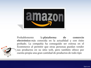 Probablemente la plataforma  de  comercio 
electrónico más conocida en la actualidad y con éxito
probado. La compañía ha conseguido ser exitosa en el
Ecommerce al permitir que otras personas puedan vender
sus productos en su sitio web, pero también ofrece por
cuenta propia una gran cantidad de productos de todo tipo
 