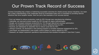 Our Proven Track Record of Success
Coomes Consulting has a history of delivering successful outcomes for clients across various industries. Our team
has a deep understanding of the challenges faced by businesses today and is committed to providing tailored
solutions that drive tangible results. Here are just a few examples of our success stories:
• Ford, we helped to reduce production costs by 20% through lean manufacturing initiatives.
• Caterpillar, we improved product quality by 30% through six sigma methodologies.
• Google, we increased employee productivity by 15% through data-driven process optimization.
• Amazon, we optimized warehouse operations to reduce shipping times by 25%.
• Faurecia, we redesigned an assembly line to reduce cycle time by 40%.
• Johnson Controls, we developed a new training program to increase employee engagement by 20%.
• Land Rover, we implemented a new quality control system to reduce defects by 50%.
• Dewesoft, we helped implement operations improvements that doubled throughput in less than 2 years.
 
