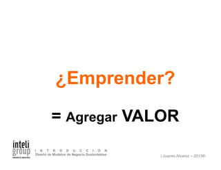 | Juanes Alvarez – 2013®
I N T R O D U C C I Ó N
Diseño de Modelos de Negocio Sustentables
¿Emprender?
= Agregar VALOR
 