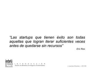 | Juanes Alvarez – 2013®
I N T R O D U C C I Ó N
Diseño de Modelos de Negocio Sustentables
“Las startups que tienen éxito son todas
aquellas que logran iterar suficientes veces
antes de quedarse sin recursos”
Eric Ries
 