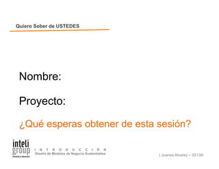 | Juanes Alvarez – 2013®
I N T R O D U C C I Ó N
Diseño de Modelos de Negocio Sustentables
Nombre:
Proyecto:
¿Qué esperas obtener de esta sesión?
Quiero Sober de USTEDES
 