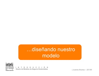 | Juanes Alvarez – 2013®
I N T R O D U C C I Ó N
Diseño de Modelos de Negocio Sustentables
…diseñando nuestro
modelo
 