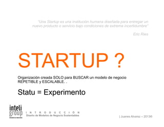 | Juanes Alvarez – 2013®
I N T R O D U C C I Ó N
Diseño de Modelos de Negocio Sustentables
STARTUP ?
Organización creada SOLO para BUSCAR un modelo de negocio
REPETIBLE y ESCALABLE. .
Statu = Experimento
“Una Startup es una institución humana diseñada para entregar un
nuevo producto o servicio bajo condiciones de extrema incertidumbre”
Eric Ries
 