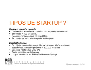 | Juanes Alvarez – 2013®
I N T R O D U C C I Ó N
Diseño de Modelos de Negocio Sustentables
TIPOS DE STARTUP ?
Startup – pequeño negocio
•  Dan servicio a un cliente conocido con un producto conocido.
•  Beneficios < 100 M$$/año .
•  Negocios rentables pero no invertibles.
•  En ocasiones es lo mismo que el autoempleo.
Escalable Startup
•  Su objetivo es resolver un problema “desconocido” a un cliente
desconocido. Mercado potencial > 500.000 M$$/año
•  Beneficio hasta 5000 MSS año
•  Suele necesitar capital riesgo.
•  Lo que se conoce en Silicon Valley como Startup
 