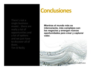 | Juanes Alvarez – 2013®
I N T R O D U C C I Ó N
Diseño de Modelos de Negocio Sustentables
There´s	
  not	
  a	
  
single	
  business	
  
model…	
  there	
  are	
  
really	
  a	
  lot	
  of	
  
opportuni7es	
  and	
  
a	
  lot	
  of	
  op7ons	
  
and	
  we	
  just	
  have	
  
to	
  discover	
  all	
  of	
  
them.	
  	
  
Tim	
  O´Reilly	
  
FOTO BY SANSUMBRELLA ON FLICKR
Mientras el mundo más se
interconecta, más complejos son
los negocios y emergen nuevas
oportunidades para crear y capturar
valor.
Conclusiones	
  
 