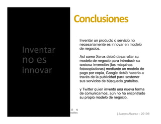 | Juanes Alvarez – 2013®
I N T R O D U C C I Ó N
Diseño de Modelos de Negocio Sustentables
Inventar un producto o servicio no
necesariamente es innovar en modelo
de negocios.
Así como Xerox debió desarrollar su
modelo de negocio para introducir su
costosa invención (las máquinas
fotocopiadoras) mediante un modelo de
pago por copia, Google debió hacerlo a
través de la publicidad para sostener
sus servicios de búsqueda gratuitos.
y Twitter quien inventó una nueva forma
de comunicarnos, aún no ha encontrado
su propio modelo de negocio.
Conclusiones	
  
Inventar	
  
no	
  es	
  
innovar	
  
 