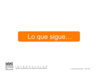 | Juanes Alvarez – 2013®
I N T R O D U C C I Ó N
Diseño de Modelos de Negocio Sustentables
Lo que sigue…
 