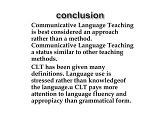  Communicative Language Teaching
is best considered an approach
rather than a method.
Communicative Language Teaching
a status similar to other teaching
methods.
 CLT has been given many
definitions. Language use is
stressed rather than knowledgeof
the language.u CLT pays more
attention to language fluency and
appropiacy than grammatical form.
 