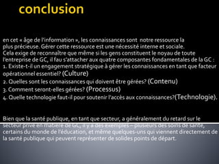 en cet « âge de l’information », les connaissances sont notre ressource la
plus précieuse. Gérer cette ressource est une nécessité interne et sociale.
Cela exige de reconnaître que même si les gens constituent le noyau de toute
l’entreprise de GC, il fau s’attacher aux quatre composantes fondamentales de la GC :
1. Existe-t-il un engagement stratégique à gérer les connaissances en tant que facteur
opérationnel essentiel? (Culture)
2. Quelles sont les connaissances qui doivent être gérées? (Contenu)
3. Comment seront-elles gérées? (Processus)
4. Quelle technologie faut-il pour soutenir l’accès aux connaissances?(Technologie).
Bien que la santé publique, en tant que secteur, a généralement du retard sur le
secteur privé en matière de GC, il y a des exemples – plusieurs des soins de santé,
certains du monde de l’éducation, et même quelques-uns qui viennent directement de
la santé publique qui peuvent représenter de solides points de départ.
 