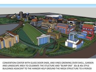 CONVENTION CENTER WITH GLASS DOOR ENDS, AND VINES GROWING OVER SHELL, GARDEN
AND LANDSCAPE AREA TO CELEBRATE THE STUCTURE AND “BLIMP ERA” 30s & 40s STYLE
BUILDINGS ADJACENT TO THE HANGER HELP GROUND THE MEGA STRUCTURE TO A PERIOD
 